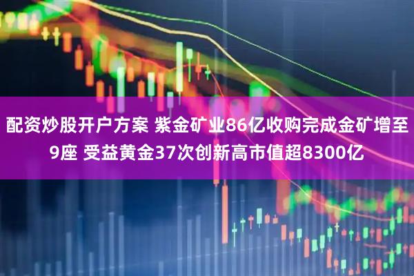 配资炒股开户方案 紫金矿业86亿收购完成金矿增至9座 受益黄金37次创新高市值超8300亿