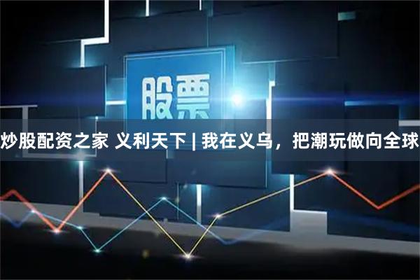 炒股配资之家 义利天下 | 我在义乌，把潮玩做向全球