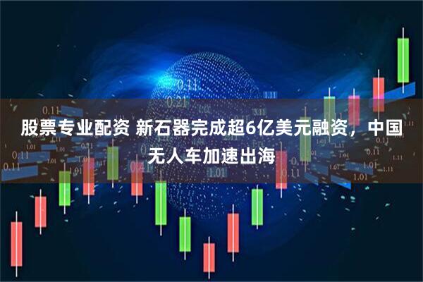 股票专业配资 新石器完成超6亿美元融资，中国无人车加速出海
