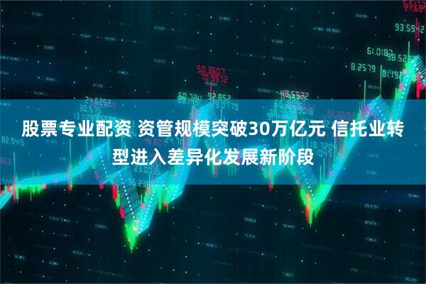 股票专业配资 资管规模突破30万亿元 信托业转型进入差异化发展新阶段