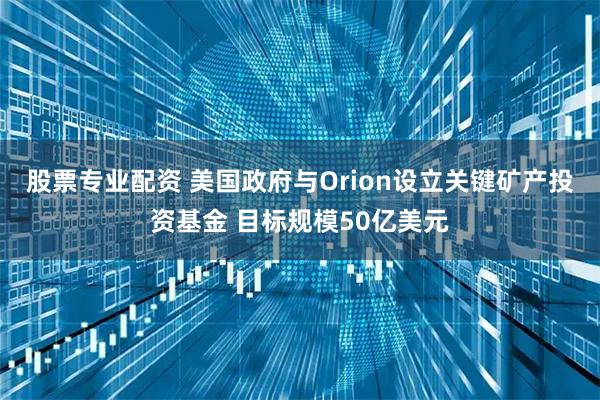 股票专业配资 美国政府与Orion设立关键矿产投资基金 目标规模50亿美元