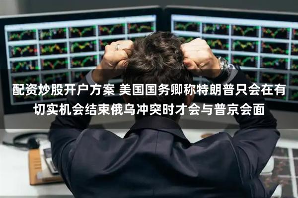 配资炒股开户方案 美国国务卿称特朗普只会在有切实机会结束俄乌冲突时才会与普京会面