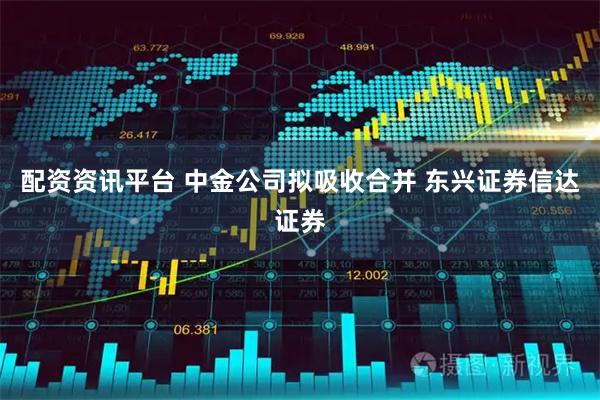 配资资讯平台 中金公司拟吸收合并 东兴证券信达证券