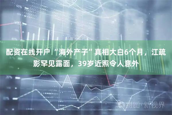配资在线开户 “海外产子”真相大白6个月,江疏影罕见露面,39岁近照令人意外