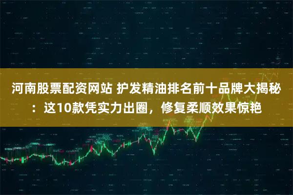 河南股票配资网站 护发精油排名前十品牌大揭秘：这10款凭实力出圈，修复柔顺效果惊艳