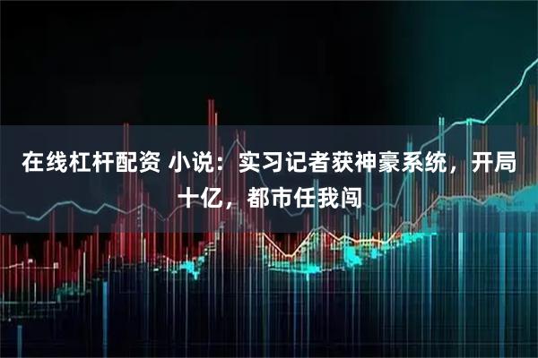 在线杠杆配资 小说：实习记者获神豪系统，开局十亿，都市任我闯