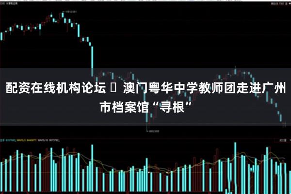 配资在线机构论坛 ​澳门粤华中学教师团走进广州市档案馆“寻根”