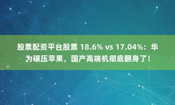 股票配资平台股票 18.6% vs 17.04%:华为碾压苹果,国产高端机彻底翻身了!