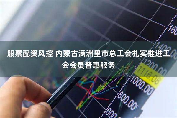 股票配资风控 内蒙古满洲里市总工会扎实推进工会会员普惠服务