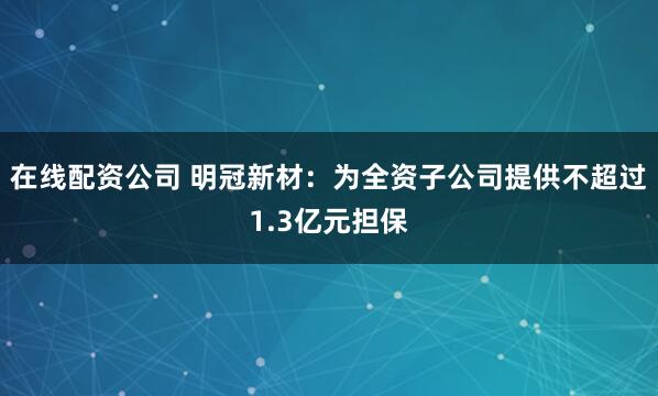 在线配资公司 明冠新材:为全资子公司提供不超过1.3亿元担保