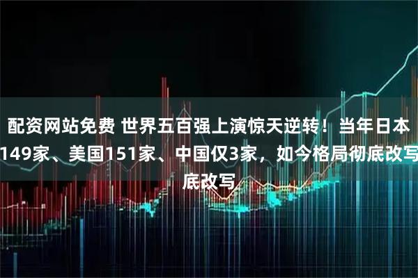 配资网站免费 世界五百强上演惊天逆转!当年日本149家、美国151家、中国仅3家,如今格局彻底改写