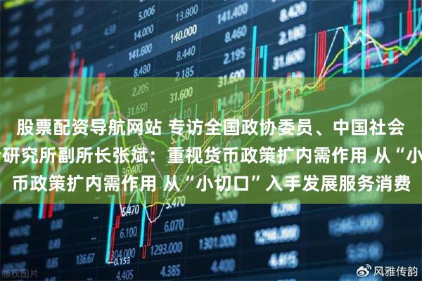 股票配资导航网站 专访全国政协委员、中国社会科学院世界经济与政治研究所副所长张斌：重视货币政策扩内需作用 从“小切口”入手发展服务消费