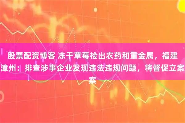 股票配资博客 冻干草莓检出农药和重金属,福建漳州:排查涉事企业发现违法违规问题,将督促立案