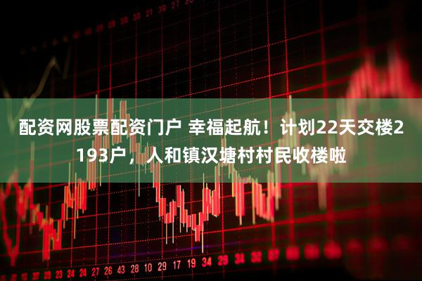 配资网股票配资门户 幸福起航!计划22天交楼2193户,人和镇汉塘村村民收楼啦