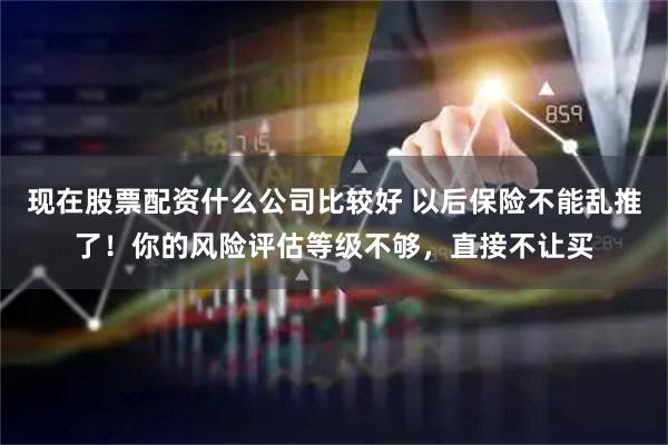 现在股票配资什么公司比较好 以后保险不能乱推了！你的风险评估等级不够，直接不让买