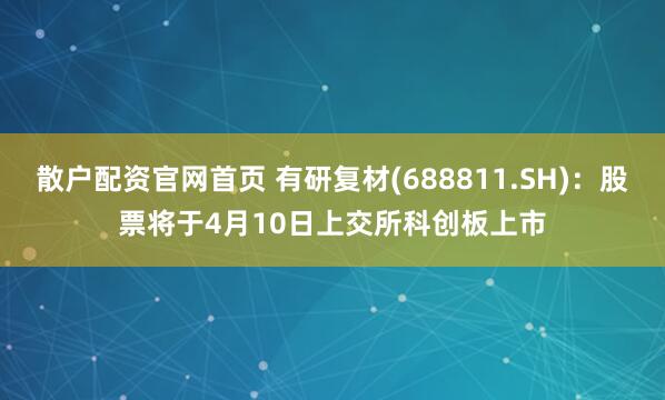 散户配资官网首页 有研复材(688811.SH)：股票将于4月10日上交所科创板上市