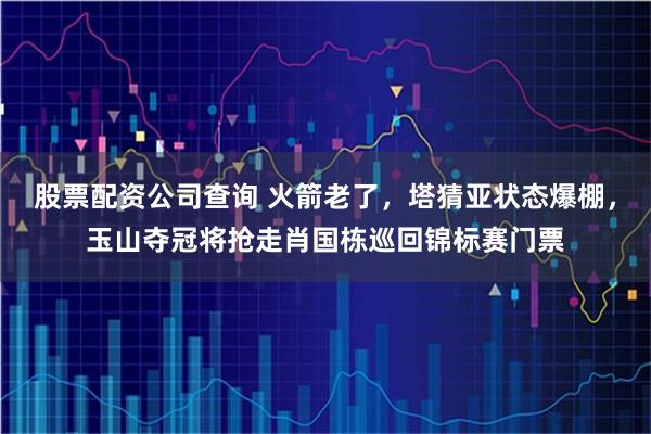 股票配资公司查询 火箭老了，塔猜亚状态爆棚，玉山夺冠将抢走肖国栋巡回锦标赛门票