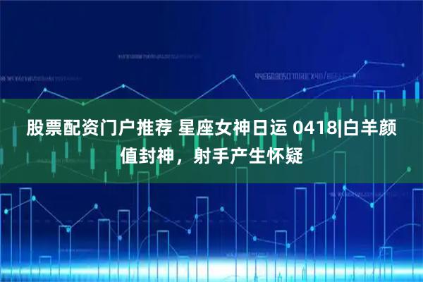 股票配资门户推荐 星座女神日运 0418|白羊颜值封神，射手产生怀疑
