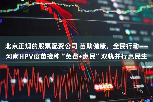 北京正规的股票配资公司 苗助健康，全民行动——河南HPV疫苗接种“免费+惠民”双轨并行惠民生
