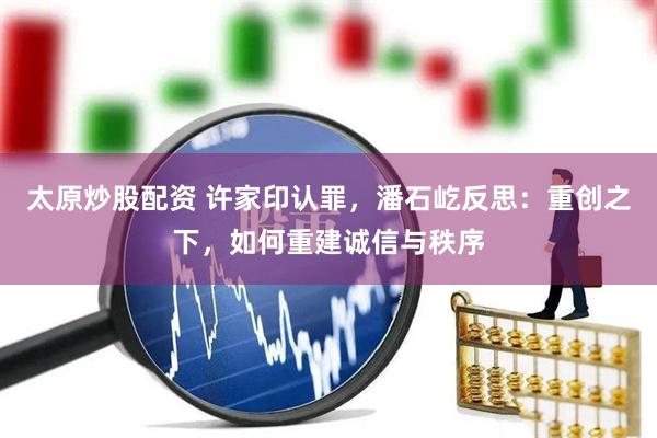 太原炒股配资 许家印认罪，潘石屹反思：重创之下，如何重建诚信与秩序