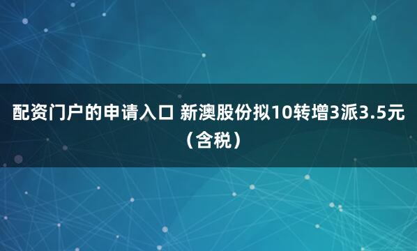 配资门户的申请入口 新澳股份拟10转增3派3.5元（含税）