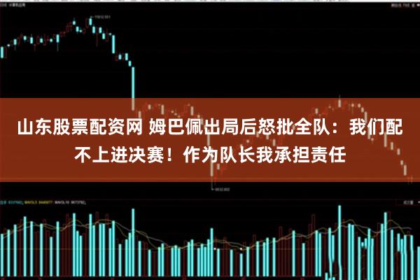 山东股票配资网 姆巴佩出局后怒批全队:我们配不上进决赛!作为队长我承担责任